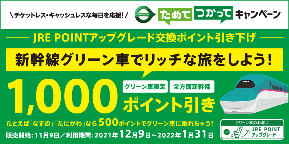 チケットレス・キャッシュレスな毎日を応援!JRE POINT ためて つかってキャンペーン JRE POINTアップグレード交換ポイント引き下げ 新幹線グリーン車でリッチな旅をしよう!グリーン車限定 全方面新幹線 1,000ポイント引き たとえば「なすの」「たにがわ」なら500ポイントでグリーン車に乗れちゃう!販売開始2021年11月9日 利用期間2021年12月9日から2022年1月31日 グリーン車のお席に JRE POINTアップグレード