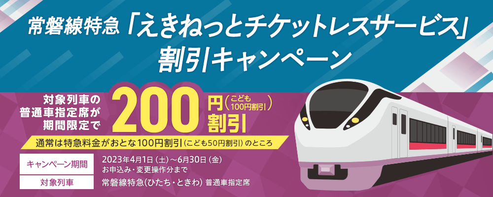 常磐線特急「えきねっとチケットレスサービス」割引キャンペーン 通常は特急料金がおとな100円割引(こども50円割引)のところ対象列車の普通車指定席が期間限定で200円割引(こども100円割引) キャンペーン期間 2023年4月1日(土)~6月30日(金)お申込み・変更操作分まで 対象列車:常磐線特急(ひたち・ときわ)普通車指定席